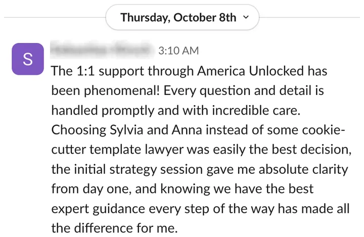 Member: the 1:1 support through America Unlocked has been phenomenal; choosing Sylvia and Anna over a cookie-cutter template lawyer was easily the best decision